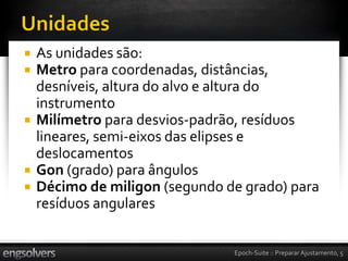    As unidades são:
   Metro para coordenadas, distâncias,
    desníveis, altura do alvo e altura do
    instrumento
   Milímetro para desvios-padrão, resíduos
    lineares, semi-eixos das elipses e
    deslocamentos
   Gon (grado) para ângulos
   Décimo de miligon (segundo de grado) para
    resíduos angulares


                                Epoch-Suite :: Preparar Ajustamento, 5
 
