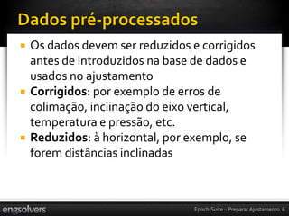    Os dados devem ser reduzidos e corrigidos
    antes de introduzidos na base de dados e
    usados no ajustamento
   Corrigidos: por exemplo de erros de
    colimação, inclinação do eixo vertical,
    temperatura e pressão, etc.
   Reduzidos: à horizontal, por exemplo, se
    forem distâncias inclinadas



                                 Epoch-Suite :: Preparar Ajustamento, 6
 