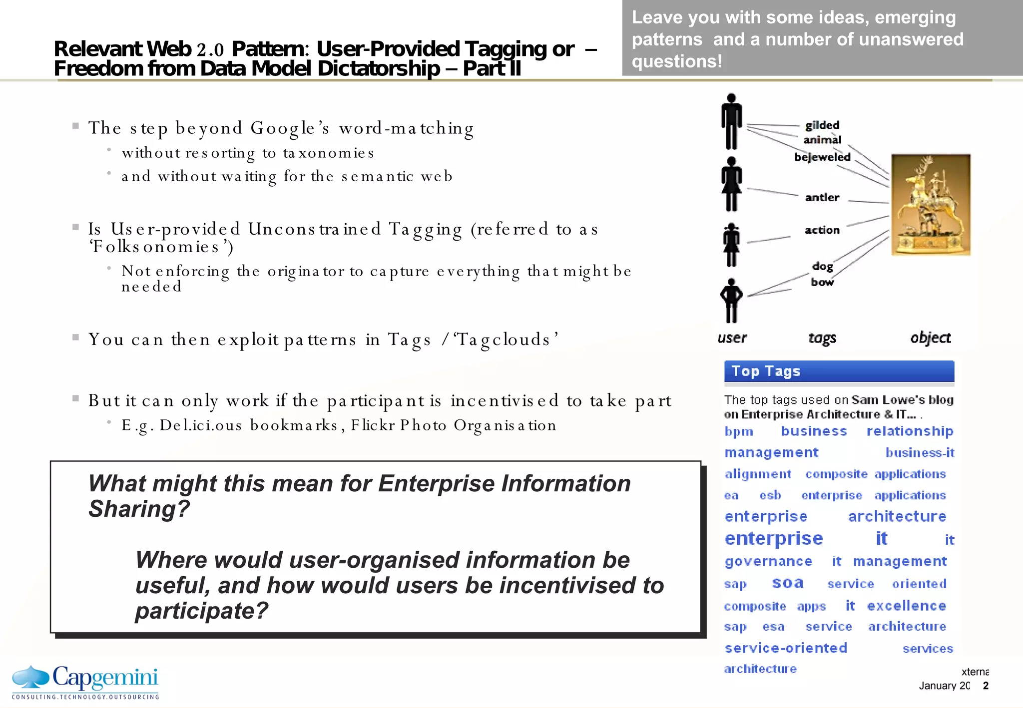 Relevant Web 2.0 Pattern: User-Provided Tagging or  –  Freedom from Data Model Dictatorship – Part II The step beyond Google’s word-matching without resorting to taxonomies  and without waiting for the semantic web Is User-provided Unconstrained Tagging (referred to as ‘Folksonomies’)‏ Not enforcing the originator to capture everything that might be needed You can then exploit patterns in Tags / ‘Tagclouds’ But it can only work if the participant is incentivised to take part  E.g. Del.ici.ous bookmarks, Flickr Photo Organisation What might this mean for Enterprise Information Sharing? Where would user-organised information be useful, and how would users be incentivised to participate? Leave you with some ideas, emerging patterns  and a number of unanswered questions! 