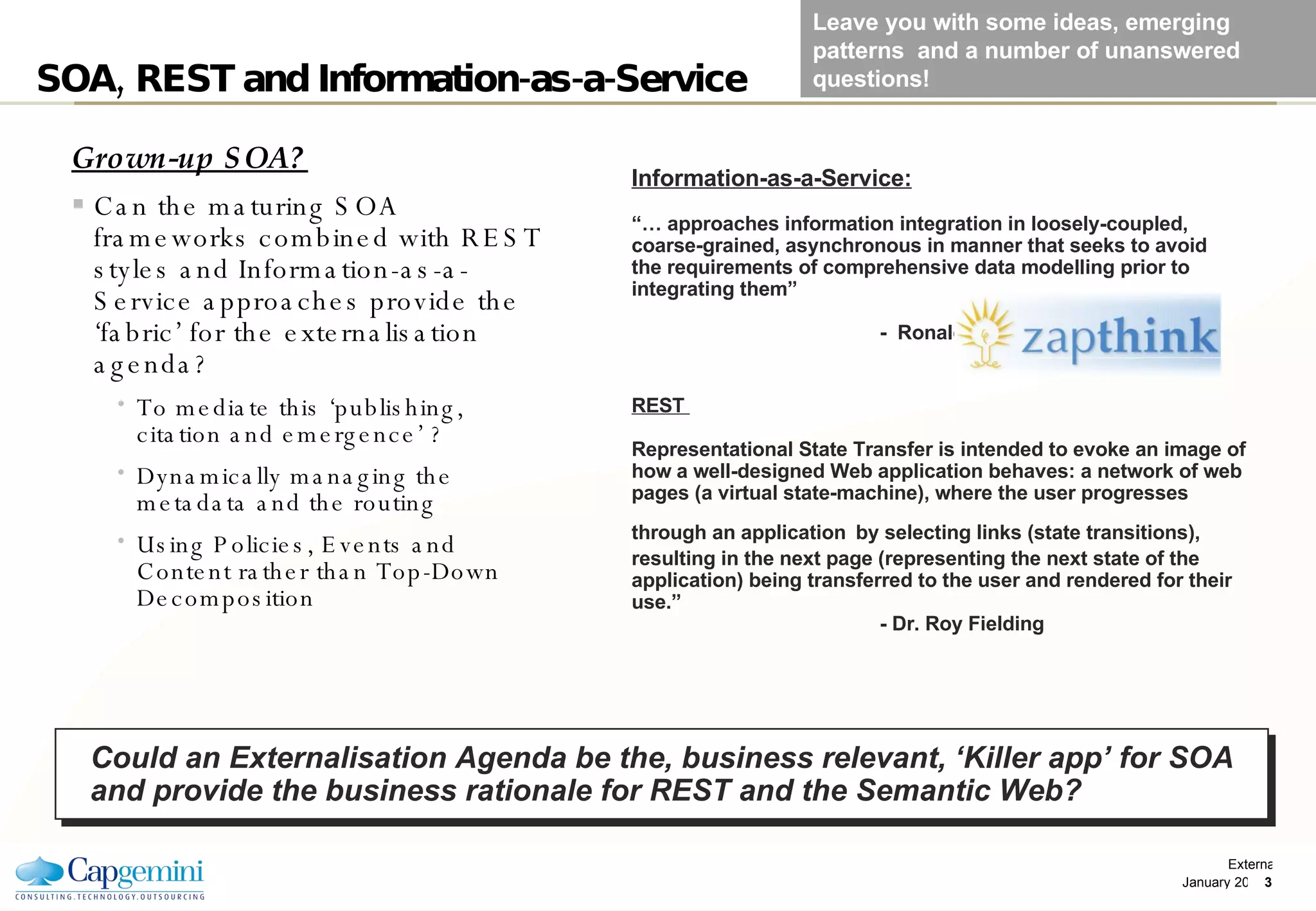 SOA, REST and Information-as-a-Service Grown-up SOA? Can the maturing SOA frameworks combined with REST styles and Information-as-a-Service approaches provide the ‘fabric’ for the externalisation agenda? To mediate this ‘publishing, citation and emergence’ ?  Dynamically managing the metadata and the routing Using Policies, Events and Content rather than Top-Down Decomposition Information-as-a-Service: “…  approaches information integration in loosely-coupled, coarse-grained, asynchronous in manner that seeks to avoid the requirements of comprehensive data modelling prior to integrating them”   -  Ronald Schmelzer REST  Representational State Transfer is intended to evoke an image of how a well-designed Web application behaves: a network of web pages (a virtual state-machine), where the user progresses through an application   by selecting links (state transitions), resulting in the next page (representing the next state of the application) being transferred to the user and rendered for their use.”    - Dr. Roy Fielding  Could an Externalisation Agenda be the, business relevant, ‘Killer app’ for SOA and provide the business rationale for REST and the Semantic Web? Leave you with some ideas, emerging patterns  and a number of unanswered questions! 