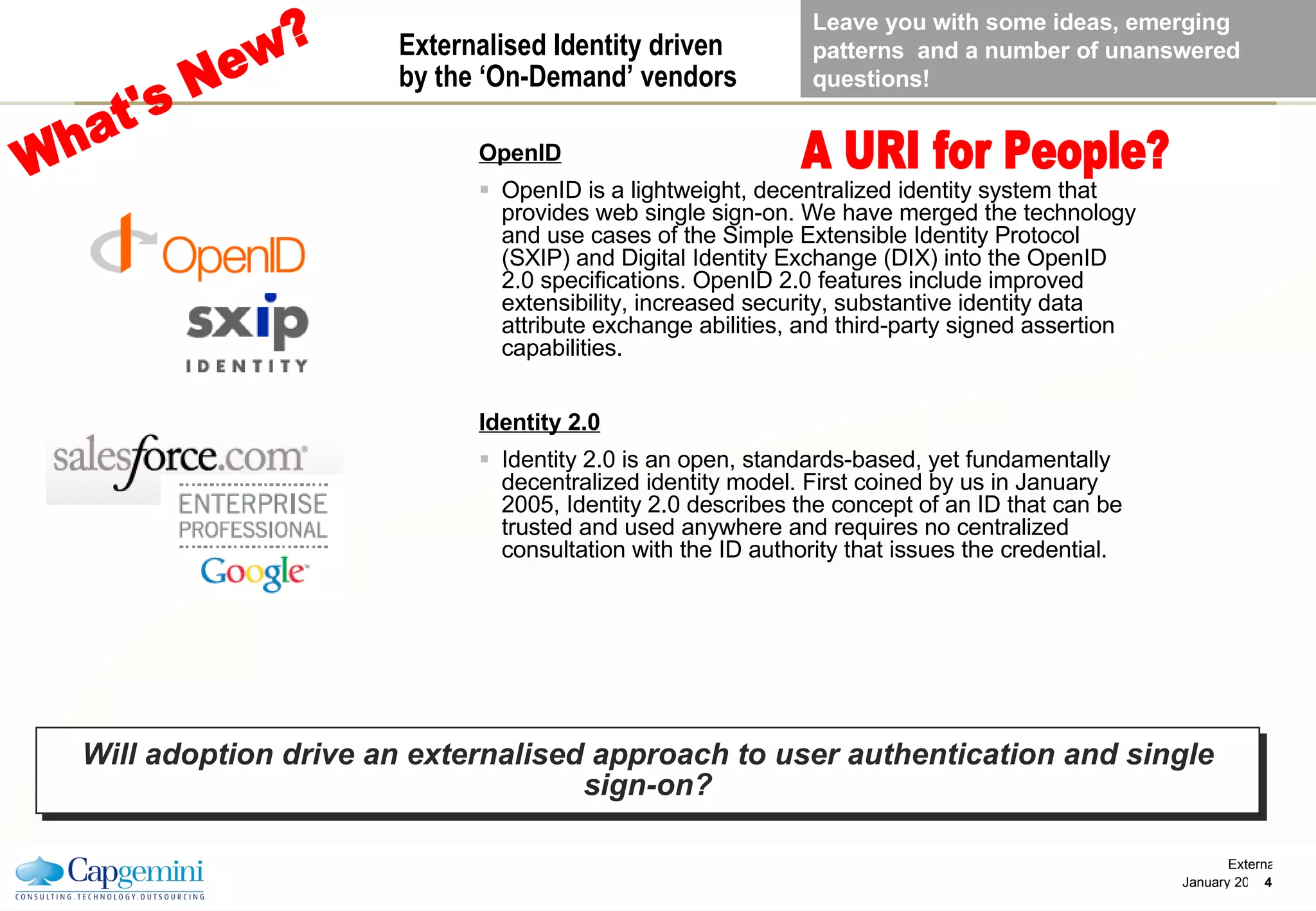 Externalised Identity driven  by the ‘On-Demand’ vendors OpenID OpenID is a lightweight, decentralized identity system that provides web single sign-on. We have merged the technology and use cases of the Simple Extensible Identity Protocol (SXIP) and Digital Identity Exchange (DIX) into the OpenID 2.0 specifications. OpenID 2.0 features include improved extensibility, increased security, substantive identity data attribute exchange abilities, and third-party signed assertion capabilities. Identity 2.0 Identity 2.0 is an open, standards-based, yet fundamentally decentralized identity model. First coined by us in January 2005, Identity 2.0 describes the concept of an ID that can be trusted and used anywhere and requires no centralized consultation with the ID authority that issues the credential. Will adoption drive an externalised approach to user authentication and single sign-on? What's New? A URI for People? Leave you with some ideas, emerging patterns  and a number of unanswered questions! 
