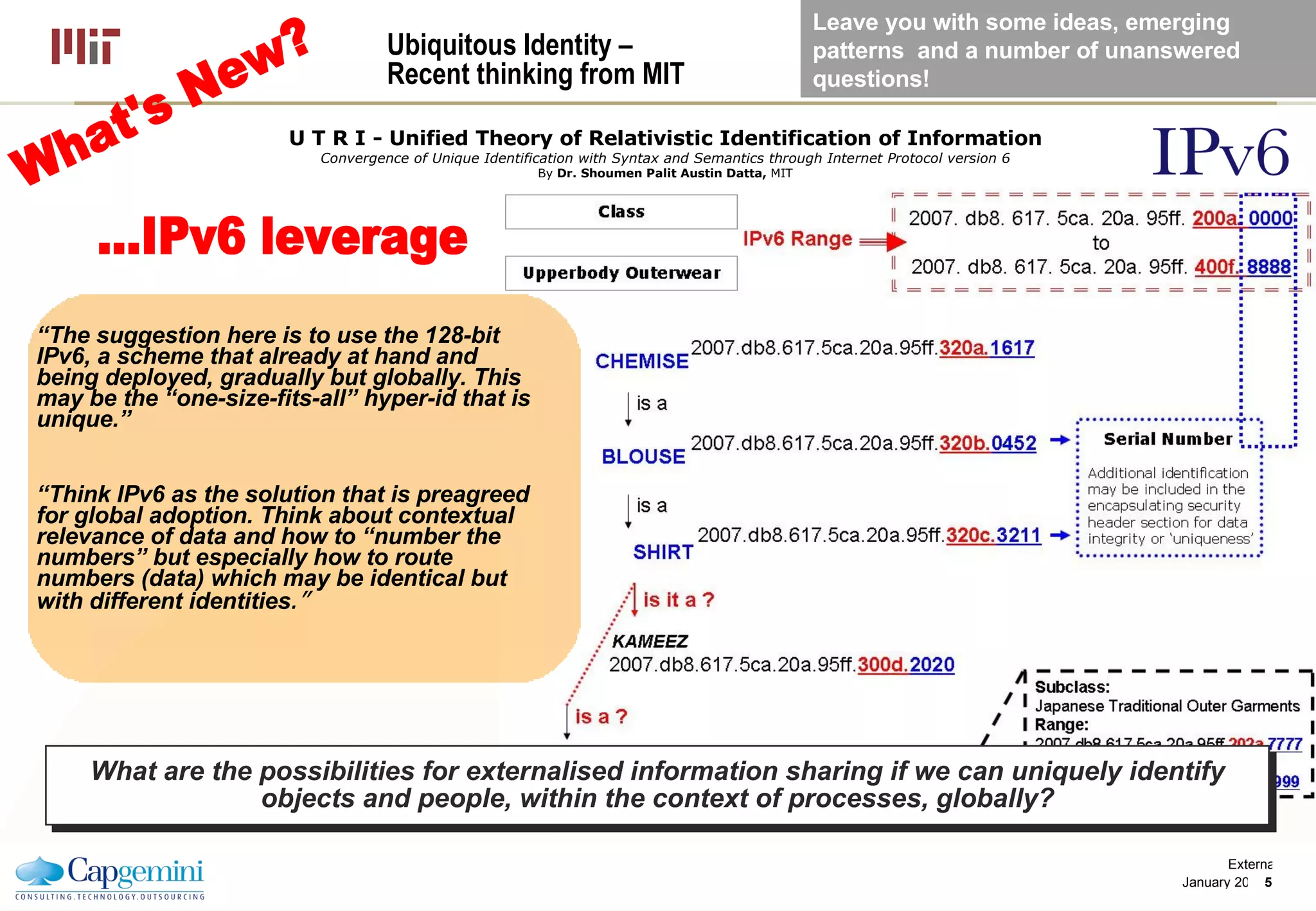 Ubiquitous Identity – Recent thinking from MIT  “ The suggestion here is to use the 128-bit IPv6, a scheme that already at hand and being deployed, gradually but globally. This may be the “one-size-fits-all” hyper-id that is unique.” “ Think IPv6 as the solution that is preagreed for global adoption. Think about contextual relevance of data and how to “number the numbers” but especially how to route numbers (data) which may be identical but with different identities .”   U T R I - Unified Theory of Relativistic Identification of Information Convergence of Unique Identification with Syntax and Semantics through Internet Protocol version 6 By  Dr. Shoumen Palit Austin Datta,  MIT What are the possibilities for externalised information sharing if we can uniquely identify objects and people, within the context of processes, globally? ...IPv6 leverage What's New? Leave you with some ideas, emerging patterns  and a number of unanswered questions! 