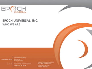 EPOCH	UNIVERSAL,	INC.		
WHO	WE	ARE	
1	TECHNOLOGY	DRIVE	
SUITE	C-511	
IRVINE,	CA	92618	
	
6331	CARMEL	ROAD	BUILDING	B,	
CHARLOTTE,	NC	28226	
	
	
CORPORATE		OFFICE	
	
	
NC	OFFICE	
WWW.EPOCHUNIVERSAL.COM	
TOLL	FREE:	877-907-1144	
PHONE:	949-333-5700	
FAX:	949-333-5705	
 