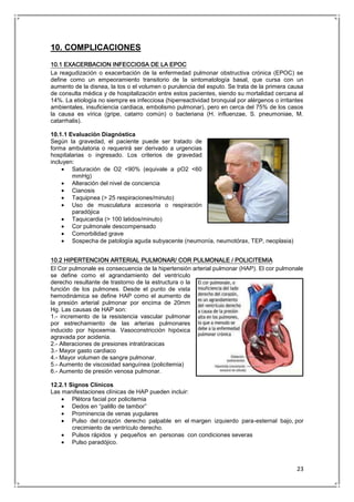 23
10. COMPLICACIONES
10.1 EXACERBACION INFECCIOSA DE LA EPOC
La reagudización o exacerbación de la enfermedad pulmonar obstructiva crónica (EPOC) se
define como un empeoramiento transitorio de la sintomatología basal, que cursa con un
aumento de la disnea, la tos o el volumen o purulencia del esputo. Se trata de la primera causa
de consulta médica y de hospitalización entre estos pacientes, siendo su mortalidad cercana al
14%. La etiología no siempre es infecciosa (hiperreactividad bronquial por alérgenos o irritantes
ambientales, insuficiencia cardiaca, embolismo pulmonar), pero en cerca del 75% de los casos
la causa es vírica (gripe, catarro común) o bacteriana (H. influenzae, S. pneumoniae, M.
catarrhalis).
10.1.1 Evaluación Diagnóstica
Según la gravedad, el paciente puede ser tratado de
forma ambulatoria o requerirá ser derivado a urgencias
hospitalarias o ingresado. Los criterios de gravedad
incluyen:
Saturación de O2 <90% (equivale a pO2 <60
mmHg)
Alteración del nivel de conciencia
Cianosis
Taquipnea (> 25 respiraciones/minuto)
Uso de musculatura accesoria o respiración
paradójica
Taquicardia (> 100 latidos/minuto)
Cor pulmonale descompensado
Comorbilidad grave
Sospecha de patología aguda subyacente (neumonía, neumotórax, TEP, neoplasia)
10.2 HIPERTENCION ARTERIAL PULMONAR/ COR PULMONALE / POLICITEMIA
El Cor pulmonale es consecuencia de la hipertensión arterial pulmonar (HAP). El cor pulmonale
se define como el agrandamiento del ventrículo
derecho resultante de trastorno de la estructura o la
función de los pulmones. Desde el punto de vista
hemodinámica se define HAP como el aumento de
la presión arterial pulmonar por encima de 20mm
Hg. Las causas de HAP son:
1.- incremento de la resistencia vascular pulmonar
por estrechamiento de las arterias pulmonares
inducido por hipoxemia. Vasoconstricción hipóxica
agravada por acidenia.
2.- Alteraciones de presiones intratóracicas
3.- Mayor gasto cardiaco
4.- Mayor volumen de sangre pulmonar.
5.- Aumento de viscosidad sanguínea (policitemia)
6.- Aumento de presión venosa pulmonar.
12.2.1 Signos Clínicos
Las manifestaciones clínicas de HAP pueden incluir:
Plétora facial por policitemia
Dedos en “palillo de tambor”
Prominencia de venas yugulares
Pulso del corazón derecho palpable en el margen izquierdo para-esternal bajo, por
crecimiento de ventrículo derecho.
Pulsos rápidos y pequeños en personas con condiciones severas
Pulso paradójico.
 