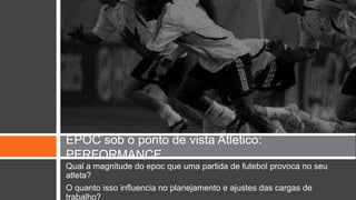 EPOC sob o ponto de vista Atletico: 
PERFORMANCE 
Qual a magnitude do epoc que uma partida de futebol provoca no seu 
atleta? 
O quanto isso influencia no planejamento e ajustes das cargas de 
trabalho? 
 