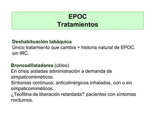 EPOC
Tratamientos
Deshabituación tabáquica
Único tratamiento que cambia + historia natural de EPOC
sin IRC.
Broncodilatadores (útiles)
En crisis aisladas administración a demanda de
simpaticomiméticos.
Síntomas continuos: anticolinérgicos inhalados, con o sin
simpaticomiméticos.
¿Teofilina de liberación retardada? pacientes con síntomas
nocturnos.
 