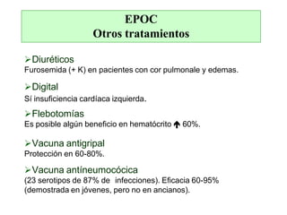 EPOC
Otros tratamientos
Diuréticos
Furosemida (+ K) en pacientes con cor pulmonale y edemas.
Digital
Sí insuficiencia cardíaca izquierda.
Flebotomías
Es posible algún beneficio en hematócrito  60%.
Vacuna antigripal
Protección en 60-80%.
Vacuna antíneumocócica
(23 serotipos de 87% de infecciones). Eficacia 60-95%
(demostrada en jóvenes, pero no en ancianos).
 