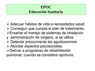 EPOC
Educación Sanitaria
 Adecuar hábitos de vida a necesidades salud.
 Conseguir que cumpla el plan de tratamiento.
Enseñar el manejo de sistemas de inhalación
y administración de oxigeno, si se utiliza.
 Detectar precozmente las agudizaciones.
 Abordar aspectos psicosociales.
Derivar a programas de rehabilitación
pulmonar, cuando se considere oportuno.
 