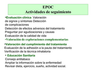EPOC
Actividades de seguimiento
•Evaluación clínica Valoración
de signos y síntomas Detección
de complicaciones
Detección de efectos adversos del tratamiento
Preguntar por agudizaciones y causas
Evaluación de la calidad de vida
•Valoración de exploraciones complementarias
•Valoración del cumplimiento del tratamiento
Evaluación de la adhesión a la pauta del tratamiento
Verificación de la técnica inhalatoria
• Educación Sanitaria
Consejo antitabaco
Ampliar la información sobre la enfermedad
Revisar dieta, ejercicio, sueño, actividad social.
 