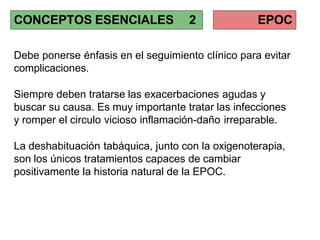 Debe ponerse énfasis en el seguimiento clínico para evitar
complicaciones.
Siempre deben tratarse las exacerbaciones agudas y
buscar su causa. Es muy importante tratar las infecciones
y romper el circulo vicioso inflamación-daño irreparable.
La deshabituación tabáquica, junto con la oxigenoterapia,
son los únicos tratamientos capaces de cambiar
positivamente la historia natural de la EPOC.
CONCEPTOS ESENCIALES 2 EPOC
 