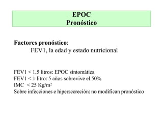 EPOC
Pronóstico
Factores pronóstico:
FEV1, la edad y estado nutricional
FEV1 < 1,5 litros: EPOC sintomática
FEV1 < 1 litro: 5 años sobrevive el 50%
IMC < 25 Kg/m2
Sobre infecciones e hipersecreción: no modifican pronóstico
 