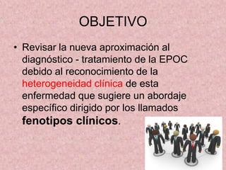 OBJETIVO
• Revisar la nueva aproximación al
  diagnóstico - tratamiento de la EPOC
  debido al reconocimiento de la
  heterogeneidad clínica de esta
  enfermedad que sugiere un abordaje
  específico dirigido por los llamados
  fenotipos clínicos.
 