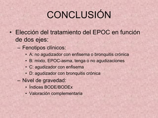 CONCLUSIÓN
• Elección del tratamiento del EPOC en función
  de dos ejes:
  – Fenotipos clínicos:
     •   A: no agudizador con enfisema o bronquitis crónica
     •   B: mixto, EPOC-asma, tenga o no agudizaciones
     •   C: agudizador con enfisema
     •   D: agudizador con bronquitis crónica
  – Nivel de gravedad:
     • Índices BODE/BODEx
     • Valoración complementaria
 
