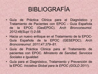 BIBLIOGRAFÍA
• Guía de Práctica Clínica para el Diagnóstico y
  Tratamiento de Pacientes con EPOC - Guía Española
  de la EPOC (GesEPOC). Arch Bronconeumol.
  2012;48(Supl 1):2-58.
• Hacia un nuevo enfoque en el Tratamiento de la EPOC-
  Guía Española de la EPOC (GESEPOC). Arch
  Bronconeumol. 2011;47:379–81.
• Guía de Práctica Clínica para el Tratamiento de
  pacientes con EPOC. Ministerio de Sanidad, Servicios
  Sociales e Igualdad.
• Guía para el Diagnóstico, Tratamiento y Prevención de
  la EPOC. Iniciativa Global para la EPOC (GOLD 2011).
 