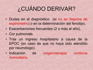 ¿CUÁNDO DERIVAR?
• Dudas en el diagnóstico (si no se dispone de
  espirómetro) o en la determinación del fenotipo.
• Exacerbaciones frecuentes (2 o más al año).
• Cor pulmonale.
• Tras un ingreso hospitalario a causa de la
  EPOC (en caso de que no haya sido atendido
  por neumólogo).
• Indicación    de     oxigenoterapia     continua
  domiciliaria.
 