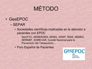 MÉTODO
• GesEPOC
 – SEPAR
   • Sociedades científicas implicadas en la atención a
     pacientes con EPOC
        SemFYC, SEMERGEN, SEMG, GRAP, SEMI, SEMES,
        SERMEF, SORECAR, Comité Nacional para la
        Prevención del Tabaquismo…
   • Foro Español de Pacientes
 