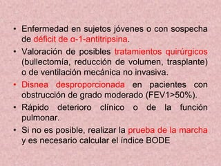 • Enfermedad en sujetos jóvenes o con sospecha
  de déficit de α-1-antitripsina.
• Valoración de posibles tratamientos quirúrgicos
  (bullectomía, reducción de volumen, trasplante)
  o de ventilación mecánica no invasiva.
• Disnea desproporcionada en pacientes con
  obstrucción de grado moderado (FEV1>50%).
• Rápido deterioro clínico o de la función
  pulmonar.
• Si no es posible, realizar la prueba de la marcha
  y es necesario calcular el índice BODE
 