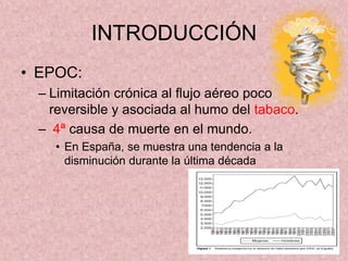 INTRODUCCIÓN
• EPOC:
 – Limitación crónica al flujo aéreo poco
   reversible y asociada al humo del tabaco.
 – 4ª causa de muerte en el mundo.
   • En España, se muestra una tendencia a la
     disminución durante la última década
 