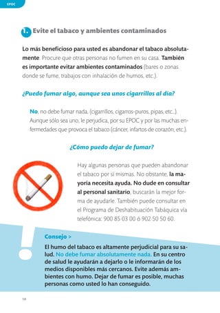 EPOC

1.	 Evite el tabaco y ambientes contaminados
Lo más beneficioso para usted es abandonar el tabaco absolutamente. Procure que otras personas no fumen en su casa. También
es importante evitar ambientes contaminados (bares o zonas
donde se fume, trabajos con inhalación de humos, etc.).

¿Puedo fumar algo, aunque sea unos cigarrillos al día?
No, no debe fumar nada, (cigarrillos, cigarros-puros, pipas, etc…).
Aunque sólo sea uno, le perjudica, por su EPOC y por las muchas enfermedades que provoca el tabaco (cáncer, infartos de corazón, etc.).

¿Cómo puedo dejar de fumar?

!

Hay algunas personas que pueden abandonar
el tabaco por sí mismas. No obstante, la mayoría necesita ayuda. No dude en consultar
al personal sanitario, buscarán la mejor forma de ayudarle. También puede consultar en
el Programa de Deshabituación Tabáquica vía
telefónica: 900 85 03 00 ó 902 50 50 60.

	

Consejo >

	

El humo del tabaco es altamente perjudicial para su salud. No debe fumar absolutamente nada. En su centro
de salud le ayudarán a dejarlo o le informarán de los
medios disponibles más cercanos. Evite además ambientes con humo. Dejar de fumar es posible, muchas
personas como usted lo han conseguido.

10

 