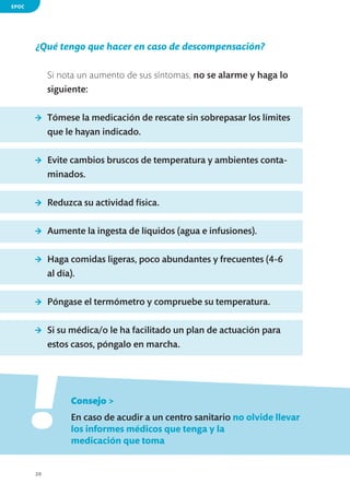EPOC

¿Qué tengo que hacer en caso de descompensación?
Si nota un aumento de sus síntomas, no se alarme y haga lo
siguiente:
>	 Tómese la medicación de rescate sin sobrepasar los límites
que le hayan indicado.
>	 Evite cambios bruscos de temperatura y ambientes contaminados.
>	 Reduzca su actividad física.
>	 Aumente la ingesta de líquidos (agua e infusiones).
>	 Haga comidas ligeras, poco abundantes y frecuentes (4-6
al día).
>	 Póngase el termómetro y compruebe su temperatura.
>	 Si su médica/o le ha facilitado un plan de actuación para
estos casos, póngalo en marcha.

!
	

Consejo >

	

En caso de acudir a un centro sanitario no olvide llevar
los informes médicos que tenga y la
medicación que toma

20

 
