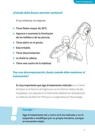 GUÍAS DE INFORMACIÓN

¿Cuándo debo buscar atención sanitaria?
Si sus síntomas no mejoran:
>	 Tiene fiebre mayor de 38ºC.
>	 Aparece o aumenta la hinchazón
de los tobillos o de las piernas.
>	 Tiene dolor en el pecho.
>	 Está irritable.
>	 Tiene desorientación.
>	 Le duele la cabeza.
>	 Tiene más sueño de lo habitual.

Tras una descompensación ¿hasta cuándo debo mantener el
tratamiento?
Es muy importante que siga el tratamiento indicado en su Centro
de Salud, en el Servicio de Urgencias o en el informe médico de alta
hospitalaria. Los reajustes en el tratamiento deberán ser realizados por
su médica/o de Atención Primaria o su especialista en Neumología.

!
	

Consejo >

	

Siga el tratamiento tal y como se le ha indicado y no lo
suspenda o modifique por su propia iniciativa, aunque
se encuentre mejor.
21

 