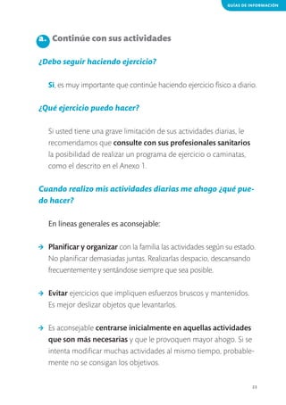 GUÍAS DE INFORMACIÓN

a. 	 Continúe con sus actividades
¿Debo seguir haciendo ejercicio?
Sí, es muy importante que continúe haciendo ejercicio físico a diario.

¿Qué ejercicio puedo hacer?
Si usted tiene una grave limitación de sus actividades diarias, le
recomendamos que consulte con sus profesionales sanitarios
la posibilidad de realizar un programa de ejercicio o caminatas,
como el descrito en el Anexo 1.

Cuando realizo mis actividades diarias me ahogo ¿qué puedo hacer?
En líneas generales es aconsejable:
>	 Planificar y organizar con la familia las actividades según su estado.
No planificar demasiadas juntas. Realizarlas despacio, descansando
frecuentemente y sentándose siempre que sea posible.
>	 Evitar ejercicios que impliquen esfuerzos bruscos y mantenidos.
Es mejor deslizar objetos que levantarlos.
>	 Es aconsejable centrarse inicialmente en aquellas actividades
que son más necesarias y que le provoquen mayor ahogo. Si se
intenta modificar muchas actividades al mismo tiempo, probablemente no se consigan los objetivos.
23

 