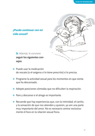 GUÍAS DE INFORMACIÓN

¿Puedo continuar con mi
vida sexual?

Sí. Además, le conviene
seguir los siguientes consejos:
>	 Puede usar la medicación
de rescate (o el oxígeno si lo tiene prescrito) si lo precisa.
>	 Programe la actividad sexual para los momentos en que sienta
que ha descansado.
>	 Adopte posiciones cómodas que no dificulten la respiración.
>	 Pare y descanse si el ahogo es importante.
>	 Recuerde que hay experiencias que, con la intimidad, el cariño,
y la sensación de que nos atienden y quieren, ya son una parte
muy importante del amor. No es necesario centrar exclusivamente el foco en la relación sexual física.

27

 