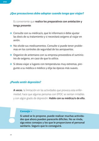 EPOC

¿Que precauciones debo adoptar cuando tenga que viajar?
Es conveniente que realice los preparativos con antelación y
tenga presente:
>	 Consulte con su médica/o, que le informará si debe ajustar
las dosis de su tratamiento y si necesitará oxígeno al viajar en
avión.
>	 No olvide sus medicamentos. Consulte si puede tener problemas en los controles de seguridad de los aeropuertos.
>	 Organice de antemano con su empresa proveedora el suministro de oxígeno, en caso de que lo utilice.
>	 Si desea viajar a lugares con temperaturas muy extremas, pregunte a su médica o médico y elija las épocas más suaves.

¿Puedo sentir depresión?
A veces, la limitación en las actividades que provoca esta enfermedad, hace que algunas personas con EPOC se sientan irritables
y con algún grado de depresión. Hable con su médica/o de ello.

!
	

Consejo >

	

Si usted se lo propone, puede realizar muchas actividades que ahora pueden parecerle difíciles. No se rinda,
siga estos consejos y los que le proporcione el personal
sanitario. Seguro que lo conseguirá.

28

 