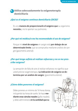GUÍAS DE INFORMACIÓN

b. 	 Utilice adecuadamente la oxigenoterapia
	 domiciliaria
¿Qué es el oxígeno continuo domiciliario (OCD)?
Es una manera de proporcionarle el oxígeno que su organismo
necesita y no le aportan sus pulmones.

¿Por qué mi médica/o me ha recomendado el uso de oxígeno?
Porque mi nivel de oxígeno en sangre está por debajo de un
determinado límite, que se comprueba mediante análisis de sangre (gasometría arterial).

¿Por qué tengo asfixia al realizar esfuerzos y no se me prescribe oxígeno?
La sensación de falta de aire al realizar esfuerzos no significa que
usted precise oxigenoterapia. La indicación de oxígeno se determina por un análisis de sangre, (gasometría arterial).

¿Cómo debo ponerme el oxígeno?
Debe ponerse un mínimo de 16 horas diarias,
incluyendo las horas de sueño. Se hace mediante unas cánulas nasales (gafas nasales),
y debe administrarse en la cantidad que su
29

 