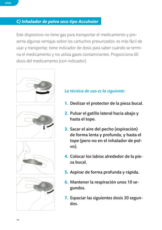 EPOC

C) Inhalador de polvo seco tipo Accuhaler
Este dispositivo no tiene gas para transportar el medicamento y presenta algunas ventajas sobre los cartuchos presurizados: es más fácil de
usar y transportar, tiene indicador de dosis para saber cuándo se termina el medicamento y no utiliza gases contaminantes. Proporciona 60
dosis del medicamento (con indicador).

La técnica de uso es la siguiente:
1.	 Deslizar el protector de la pieza bucal.
2.	 Pulsar el gatillo lateral hacia abajo y
hasta el tope.
3.	 Sacar el aire del pecho (espiración)
de forma lenta y profunda, y hasta el
tope (pero no en el inhalador de polvo).
4.	 Colocar los labios alrededor de la pieza bucal.
5.	 Aspirar de forma profunda y rápida.
6.	 Mantener la respiración unos 10 segundos.
7.	 Espaciar las siguientes dosis 30 segundos.

38

 