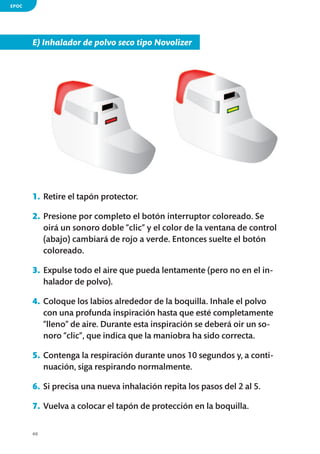 EPOC

E) Inhalador de polvo seco tipo Novolizer

1.	 Retire el tapón protector.
2.	 Presione por completo el botón interruptor coloreado. Se
oirá un sonoro doble “clic” y el color de la ventana de control
(abajo) cambiará de rojo a verde. Entonces suelte el botón
coloreado.
3.	 Expulse todo el aire que pueda lentamente (pero no en el inhalador de polvo).
4.	 Coloque los labios alrededor de la boquilla. Inhale el polvo
con una profunda inspiración hasta que esté completamente
“lleno” de aire. Durante esta inspiración se deberá oir un sonoro “clic”, que indica que la maniobra ha sido correcta.
5.	 Contenga la respiración durante unos 10 segundos y, a continuación, siga respirando normalmente.
6.	 Si precisa una nueva inhalación repita los pasos del 2 al 5.
7.	 Vuelva a colocar el tapón de protección en la boquilla.
40

 
