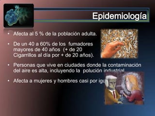 • Afecta al 5 % de la población adulta.
• De un 40 a 60% de los fumadores
mayores de 40 años (+ de 20
Cigarrillos al día por + de 20 años).
• Personas que vive en ciudades donde la contaminación
del aire es alta, incluyendo la polución industrial.

• Afecta a mujeres y hombres casi por igual.

 