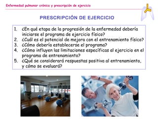 Enfermedad pulmonar crónica y prescripción de ejercicio
PRESCRIPCIÓN DE EJERCICIO
1. ¿En qué etapa de la progresión de la enfermedad debería
iniciarse el programa de ejercicio físico?
2. ¿Cuál es el potencial de mejora con el entrenamiento físico?
3. ¿Cómo debería establecerse el programa?
4. ¿Cómo influyen las limitaciones específicas al ejercicio en el
programa de entrenamiento?
5. ¿Qué se considerará respuestas positiva al entrenamiento,
y cómo se evaluará?
 