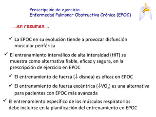 Prescripción de ejercicio
Enfermedad Pulmonar Obstructiva Crónica (EPOC)
….en resumen….
 La EPOC en su evolución tiende a provocar disfunción
muscular periférica
 El entrenamiento interválico de alta intensidad (HIT) se
muestra como alternativa fiable, eficaz y segura, en la
prescripción de ejercicio en EPOC
 El entrenamiento de fuerza (↓ disnea) es eficaz en EPOC
 El entrenamiento de fuerza excéntrica (↓VO2) es una alternativa
para pacientes con EPOC más avanzada
 El entrenamiento específico de los músculos respiratorios
debe incluirse en la planificación del entrenamiento en EPOC
 