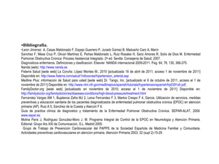 Bibliografía. Le ó n Jim é nez  A, Casas Maldonado F, Espejo Guerrero P, Jurado G á mez B, Madue ñ o Caro A, Mar í n S á nchez F, Mesa Cruz P, Oliv á n Mart í nez E, Pe ñ as Maldonado L, Ruiz Rosales H, Sanz Amores R, Sol í s de Dios M. Enfermedad Pulmonar Obstructiva Cr ó nica: Proceso Asistencial Integrado. 2 º  ed. Sevilla: Consejer í a de Salud; 2007. Diagn ó sticos enfermeros. Definiciones y clasificaci ó n. Elsevier. NANDA internacional 2009-2011. P á g. 64, 76, 130, 366-375. Nanda (web):  http://www.nanda.es Fisterra Salud [sede web] La Coruña: López Montes M.; 2010 [actualizada 18 de abril de 2011; acceso 1 de noviembre de 2011] Disponible en:  http://www.fisterra.com/salud/1infoconse/hipertension_arterial.asp   Medline Plus: informaci ó n de Salud para usted [sede web] Dr. Tango, Inc. [actualizado el 6 de octubre de 2011 , acceso el 1 de noviembre de 2011 ] Disponible en:  http://www.nlm.nih.gov/medlineplus/spanish/tutorials/hypertensionspanish/hp0391s5.pdf   FamilyDoctor.org [sede web] [actualizado en noviembre de 2010; acceso el 1 de noviembre de 2011] Disponible en:  http://familydoctor.org/familydoctor/es/diseases-conditions/high-blood-pressure/treatment.html Fern á ndez Vargas AM 1, Bujalance Zafra MJ 2, Leiva Fern á ndez F 3, Martos Crespo F 4, Garc í a. Utilizaci ó n de servicios, medidas preventivas y educaci ó n sanitaria de los pacientes diagnosticados de enfermedad pulmonar obstructiva cr ó nica (EPOC) en atenci ó n primaria (AP). Ruiz A 5, S á nchez de la Cuesta y Alarc ó n F 6. Gu í a de pr á ctica cl í nica de diagnostico y tratamiento de la Enfermedad Pulmonar Obstructiva Cr ó nica. SEPAR-ALAT, 2009.  www.separ.es . Molina Par í s J, Rodr í guez Gonz á lez-Moro J. M.   Programa Integral de Control de la EPOC en Neumolog í a y Atenci ó n Primaria. Editorial: Grupo Ars XXI de Comunicaci ó n, S.L. Madrid 2005. Grupo de Trabajo de Prevenci ó n Cardiovascular del PAPPS de la Sociedad Espa ñ ola de Medicina Familiar y Comunitaria. Actividades preventivas cardiovasculares en atenci ó n primaria. Atenci ó n Primaria 2003; 32 (supl 2):15-29 