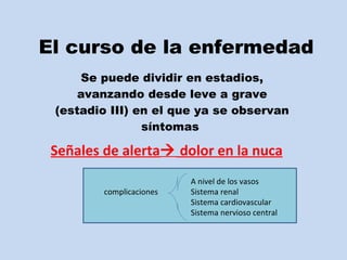 El curso de la enfermedad Se puede dividir en estadios, avanzando desde leve a grave (estadio III) en el que ya se observan síntomas  A nivel de los vasos complicaciones Sistema renal Sistema cardiovascular Sistema nervioso central Señales de alerta   dolor en la nuca 