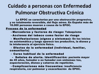 Cuidado a personas con Enfermedad Pulmonar Obstructiva Crónica La EPOC se caracteriza por una obstrucción progresiva, y no totalmente reversible, del flujo aéreo. En España más de 18.000 personas mueren a causa de la EPOC. Proceso de la enfermedad -  Marcadores y factores de riesgo:  Tabaquismo -  Acciones del tabaco como factor de riesgo -  Manifestaciones (signos y síntomas):  En los inicios es asintomática y luego aparece tos productiva, la disnea y la intolerancia al ejercicio físico. -  Efectos de la enfermedad (individual, familiar, comunitario) -  Curso habitual de la enfermedad -  Señales de alerta. Identificación:  paciente mayor de 45 años, fumador o ex fumador con síntomas: tos, expectoración, disnea y catarros de repetición.  -  Complicaciones más frecuentes:  insuficiencia respiratoria, cor pulmonar y exacerbación  de EPOC. 