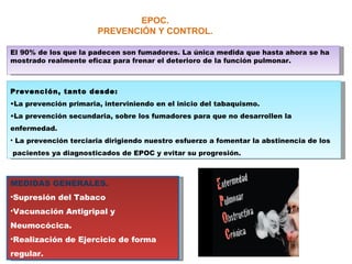 EPOC. PREVENCIÓN Y CONTROL. El 90% de los que la padecen son fumadores. La única medida que hasta ahora se ha mostrado realmente eficaz para frenar el deterioro de la función pulmonar. Prevención, tanto desde: La prevención primaria, interviniendo en el inicio del tabaquismo. La prevención secundaria, sobre los fumadores para que no desarrollen la enfermedad. La prevención terciaria dirigiendo nuestro esfuerzo a fomentar la abstinencia de los  pacientes ya diagnosticados de EPOC y evitar su progresión. MEDIDAS GENERALES. Supresión del Tabaco Vacunación Antigripal y Neumocócica. Realización de Ejercicio de forma regular. 