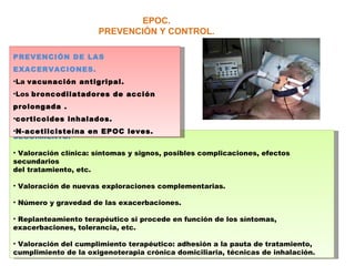 EPOC. PREVENCIÓN Y CONTROL. SEGUIMIENTO. Valoración clínica: síntomas y signos, posibles complicaciones, efectos secundarios del tratamiento, etc. Valoración de nuevas exploraciones complementarias. Número y gravedad de las exacerbaciones. Replanteamiento terapéutico si procede en función de los síntomas, exacerbaciones, tolerancia, etc. Valoración del cumplimiento terapéutico: adhesión a la pauta de tratamiento, cumplimiento de la oxigenoterapia crónica domiciliaria, técnicas de inhalación. PREVENCIÓN DE LAS EXACERVACIONES. La  vacunación antigripal. Los  broncodilatadores de acción prolongada . corticoides inhalados. N-acetilcisteína en EPOC leves. 