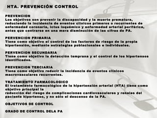 PREVENCION Los objetivos son prevenir la discapacidad y la muerte prematura, reduciendo la incidencia de eventos clínicos primeros o recurrentes de enfermedad coronaria, ictus isquémico y enfermedad arterial periférica, antes que centrarse en una mera disminución de las cifras de PA. PERVENCION PRIMARIA Tiene como objetivo el control de los factores de riesgo de la propia hipertensión, mediante estrategias poblacionales e individuales .   PERVENCION SECUNDARIA Tiene como objetivo la detección temprana y el control de los hipertensos identificados.  PREVENCION TERCIARIA Tiene como objetivo reducir la incidencia de eventos clínicos macrovasculares recurrentes.  TRATAMIENTO FARMACOLOGICO El tratamiento farmacológico de la hipertensión arterial (HTA) tiene como objetivo principal la reducción del riesgo de complicaciones cardiovasculares y renales del paciente hipertenso, y no sólo el descenso de la PA. OBJETIVOS DE CONTROL GRADO DE CONTROL DELA PA HTA. PREVENCIÓN CONTROL 