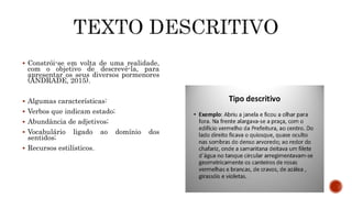  Constrói-se em volta de uma realidade,
com o objetivo de descrevê-la, para
apresentar os seus diversos pormenores
(ANDRADE, 2015).
 Algumas características:
 Verbos que indicam estado;
 Abundância de adjetivos;
 Vocabulário ligado ao domínio dos
sentidos;
 Recursos estilísticos.
 