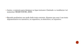  Assim, o conjunto para designar os tipos textuais é limitado e a tendência é só
aumentar (MARCUSCHI, 2009).
 Quando predomina um modo dado texto concreto, dizemos que esse é um texto
argumentativo ou narrativo, ou expositivo, ou descritivo, ou injuntivo.
 