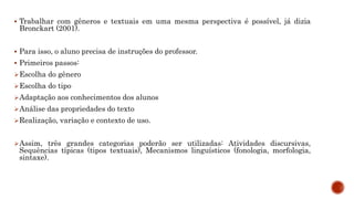  Trabalhar com gêneros e textuais em uma mesma perspectiva é possível, já dizia
Bronckart (2001).
 Para isso, o aluno precisa de instruções do professor.
 Primeiros passos:
Escolha do gênero
Escolha do tipo
Adaptação aos conhecimentos dos alunos
Análise das propriedades do texto
Realização, variação e contexto de uso.
Assim, três grandes categorias poderão ser utilizadas: Atividades discursivas,
Sequências típicas (tipos textuais), Mecanismos linguísticos (fonologia, morfologia,
sintaxe).
 