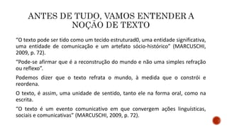 “O texto pode ser tido como um tecido estruturad0, uma entidade significativa,
uma entidade de comunicação e um artefato sócio-histórico” (MARCUSCHI,
2009, p. 72).
“Pode-se afirmar que é a reconstrução do mundo e não uma simples refração
ou reflexo”.
Podemos dizer que o texto refrata o mundo, à medida que o constrói e
reordena.
O texto, é assim, uma unidade de sentido, tanto ele na forma oral, como na
escrita.
“O texto é um evento comunicativo em que convergem ações linguísticas,
sociais e comunicativas” (MARCUSCHI, 2009, p. 72).
 