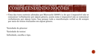  Uma das teses centrais adotadas por Marcuschi (2009) é a de que é impossível não se
comunicar verbalmente por algum gênero, assim como é impossível não se comunicar
verbalmente por algum texto. Isso porque toda a manifestação verbal se dá sempre
por meio de textos realizados em algum gênero.
Variedade de gêneros;
Variedade de textos;
Infinidade, escolha e tipo.
COMPREENDENDO NOÇÕES
 