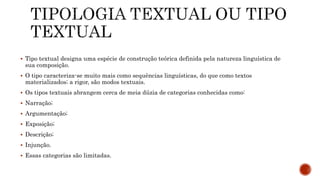  Tipo textual designa uma espécie de construção teórica definida pela natureza linguística de
sua composição.
 O tipo caracteriza-se muito mais como sequências linguísticas, do que como textos
materializados; a rigor, são modos textuais.
 Os tipos textuais abrangem cerca de meia dúzia de categorias conhecidas como:
 Narração;
 Argumentação;
 Exposição;
 Descrição;
 Injunção.
 Essas categorias são limitadas.
 