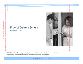 © 2010 SandRiver Technologies Pvt. Ltd
Proof of Delivery System
© 2010. SandRiver Technologies. Strictly private and confidential. No part of this document should be
reproduced or distributed without the prior permission of SandRiver Technologies.
Version – 1.0
Youareusingdemoversion
Pleasepurchasefullversionfromwww.technocomsolutions.com
Youareusingdemoversion
Pleasepurchasefullversionfromwww.technocomsolutions.com
 