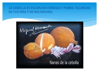 LA CEBOLLA ES ESCARCHA CERRADA Y POBRE. ESCARCHA
DE TUS DÍAS Y DE MIS NOCHES.
 