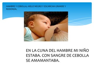 HAMBRE Y CEBOLLA, HIELO NEGRO Y ESCARCHA GRANDE Y
REDONDA.




                EN LA CUNA DEL HAMBRE MI NIÑO
                ESTABA. CON SANGRE DE CEBOLLA
                SE AMAMANTABA.
 