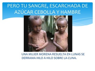 PERO TU SANGRE, ESCARCHADA DE
  AZÚCAR CEBOLLA Y HAMBRE




     UNA MUJER MORENA RESUELTA EN LUNAS SE
     DERRAMA HILO A HILO SOBRE LA CUNA.
 